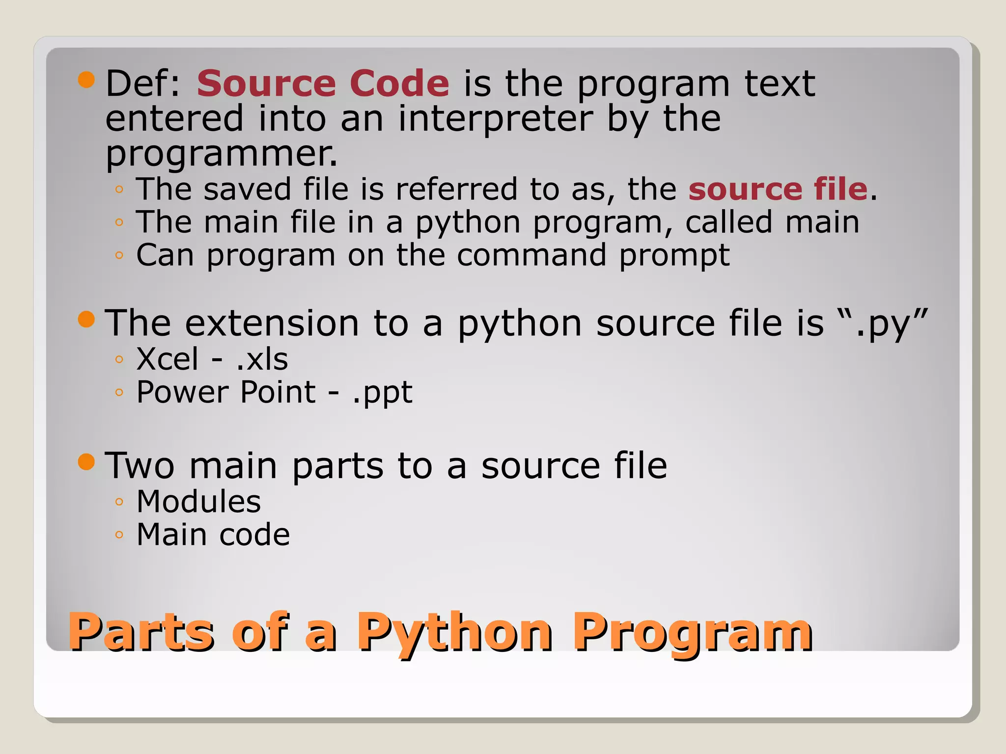Parts of a Python ProgramParts of a Python Program
Def: Source Code is the program text
entered into an interpreter by the
programmer.
◦ The saved file is referred to as, the source file.
◦ The main file in a python program, called main
◦ Can program on the command prompt
The extension to a python source file is “.py”
◦ Xcel - .xls
◦ Power Point - .ppt
Two main parts to a source file
◦ Modules
◦ Main code
 