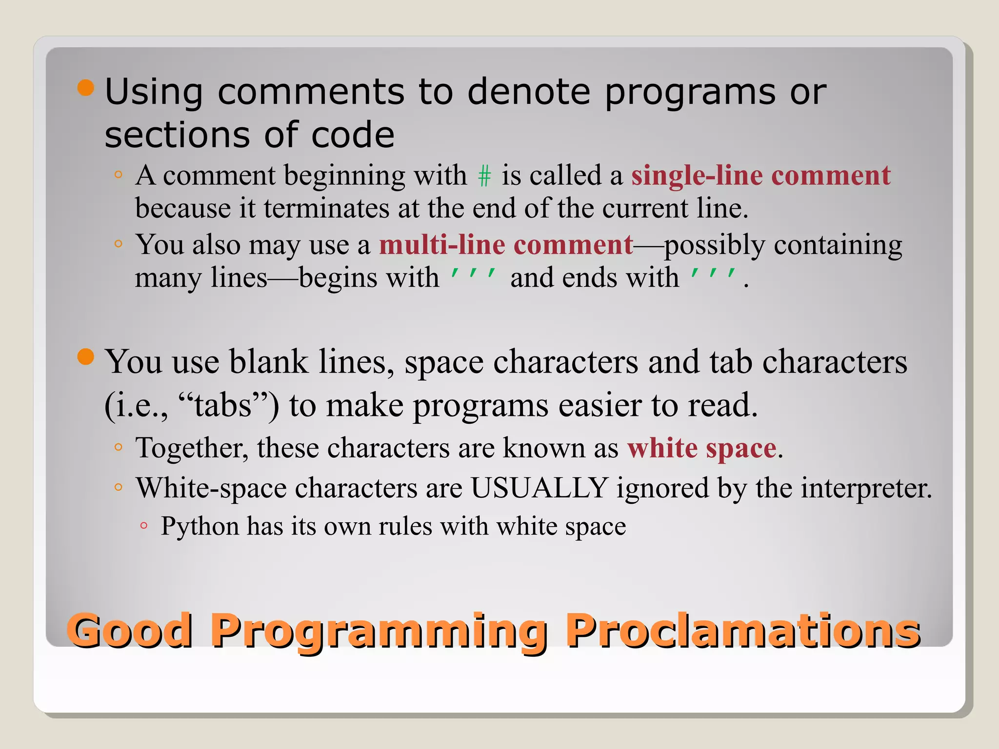 Good Programming ProclamationsGood Programming Proclamations
Using comments to denote programs or
sections of code
◦ A comment beginning with # is called a single-line comment
because it terminates at the end of the current line.
◦ You also may use a multi-line comment—possibly containing
many lines—begins with ’’’ and ends with ’’’.
You use blank lines, space characters and tab characters
(i.e., “tabs”) to make programs easier to read.
◦ Together, these characters are known as white space.
◦ White-space characters are USUALLY ignored by the interpreter.
◦ Python has its own rules with white space
 