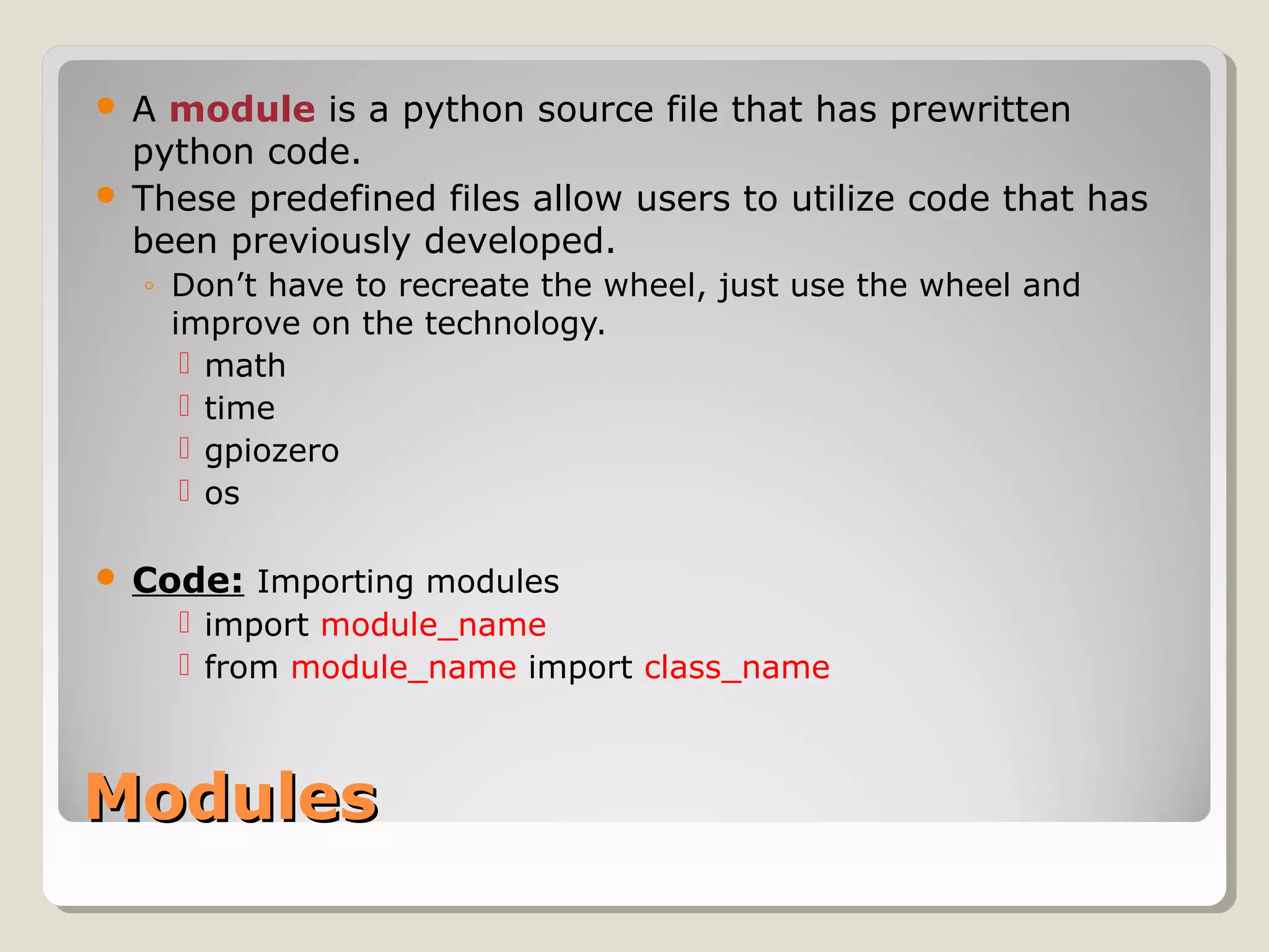 ModulesModules
 A module is a python source file that has prewritten
python code.
 These predefined files allow users to utilize code that has
been previously developed.
◦ Don’t have to recreate the wheel, just use the wheel and
improve on the technology.
 math
 time
 gpiozero
 os
 Code: Importing modules
 import module_name
 from module_name import class_name
 