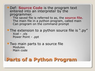 Parts of a Python ProgramParts of a Python Program
Def: Source Code is the program text
entered into an interpreter by the
programmer.
◦ The saved file is referred to as, the source file.
◦ The main file in a python program, called main
◦ Can program on the command prompt
The extension to a python source file is “.py”
◦ Xcel - .xls
◦ Power Point - .ppt
Two main parts to a source file
◦ Modules
◦ Main code
 