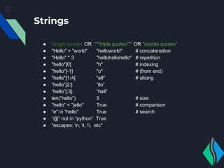 Strings
● 'single quotes' OR """triple quotes""" OR "double quotes"
● "Hello" + "world" "helloworld" # concatenation
● "Hello" * 3 "hellohellohello" # repetition
● "hello"[0] "h" # indexing
● "hello"[-1] "o" # (from end)
● "hello"[1:4] "ell" # slicing
● “hello”[2:] “llo”
● “hello”[:3] “hell”
● len("hello") 5 # size
● "hello" < "jello" True # comparison
● "e" in "hello" True # search
● “@” not in “python” True
● "escapes: n, t, , etc"
 