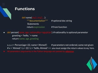 Functions
def name(arg1, arg2, ...):
"""documentation""" # optional doc string
Statements
return expression # from function
● def person(name, age, nationality=’egyptian’): # nationality is optional parameter
greeting = ‘hello, ‘ + name
return name, age, greeting
x, y, z = Person(age=22, name=’Ahmed’) # parameters not ordered, some not given
# x = ‘Ahmed’ / y = 22 / z = ‘hello, Ahmed’ >> you must assign the return values to eq. Vars.
● All parameters (arguments) in the Python language are passed by reference.
 