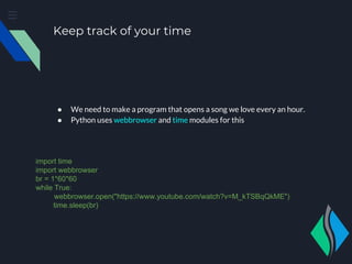 Keep track of your time
● We need to make a program that opens a song we love every an hour.
● Python uses webbrowser and time modules for this
import time
import webbrowser
br = 1*60*60
while True:
webbrowser.open("https://www.youtube.com/watch?v=M_kTSBqQkME")
time.sleep(br)
 
