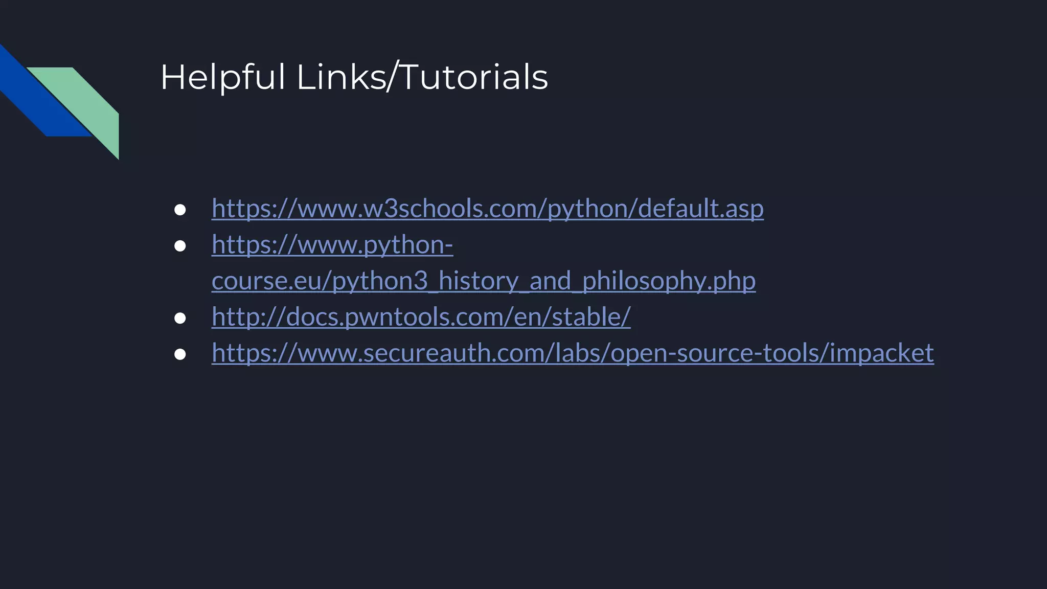 Helpful Links/Tutorials
● https://www.w3schools.com/python/default.asp
● https://www.python-
course.eu/python3_history_and_philosophy.php
● http://docs.pwntools.com/en/stable/
● https://www.secureauth.com/labs/open-source-tools/impacket
 