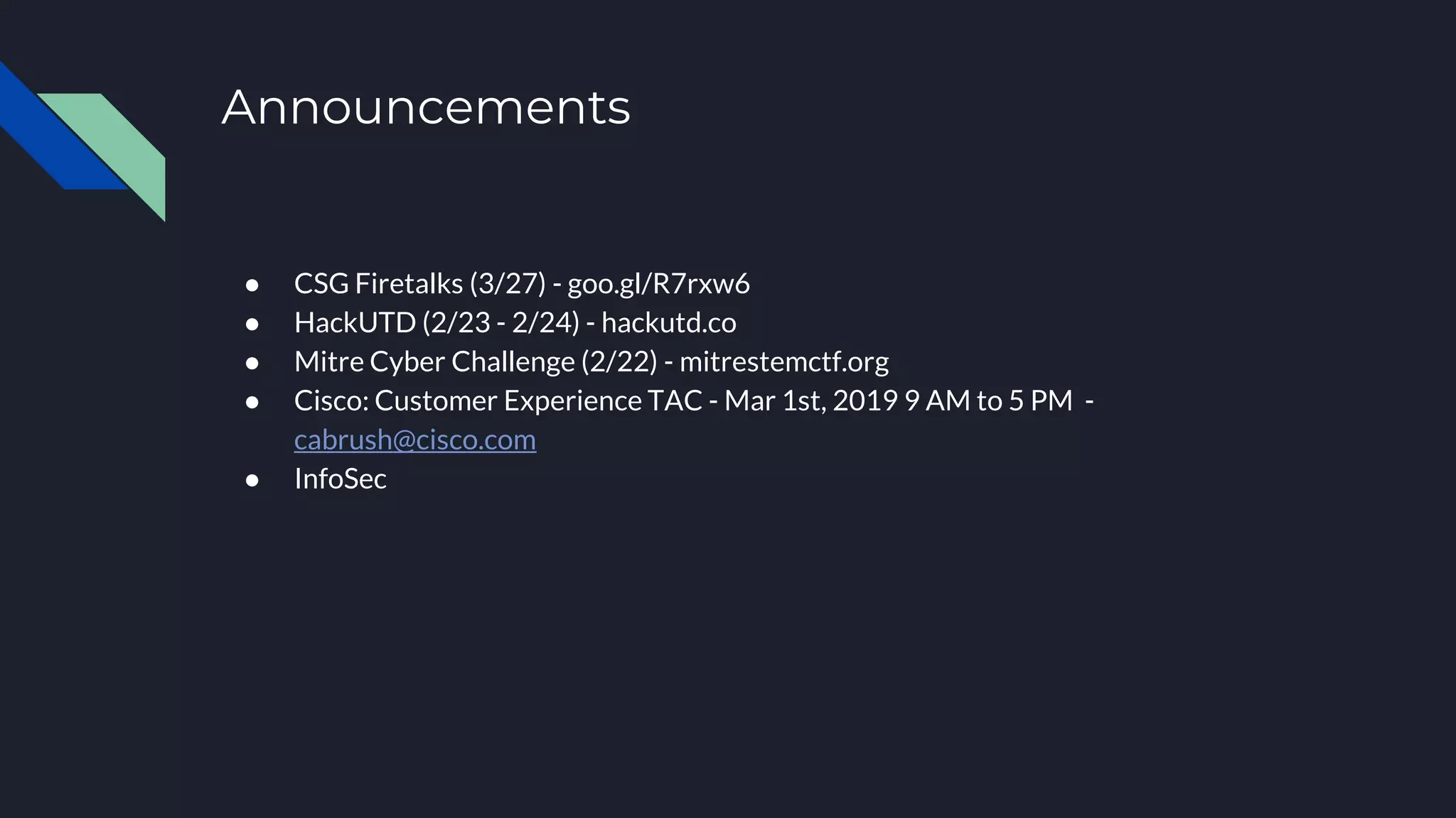 Announcements
● CSG Firetalks (3/27) - goo.gl/R7rxw6
● HackUTD (2/23 - 2/24) - hackutd.co
● Mitre Cyber Challenge (2/22) - mitrestemctf.org
● Cisco: Customer Experience TAC - Mar 1st, 2019 9 AM to 5 PM -
cabrush@cisco.com
● InfoSec
 