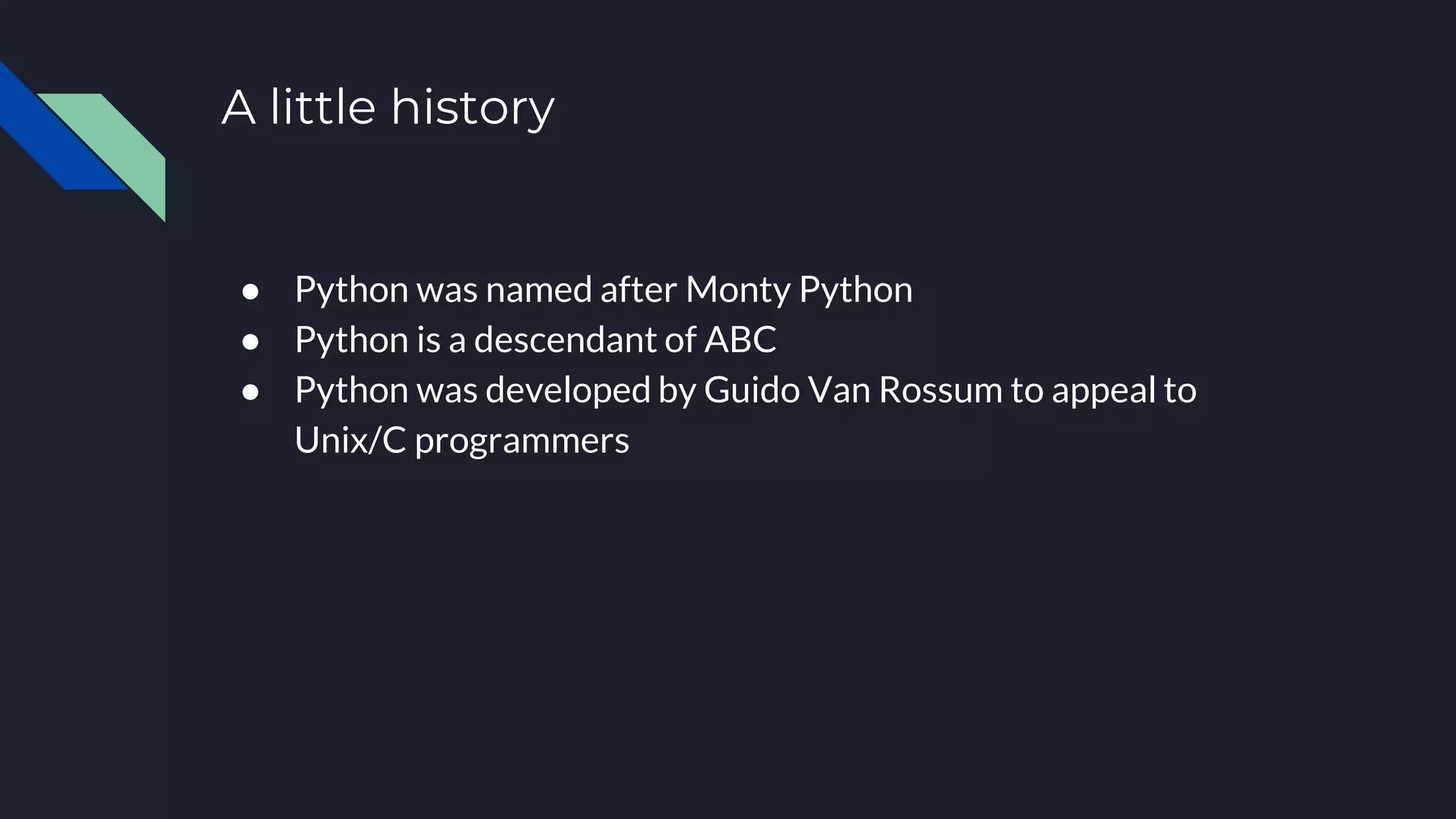 A little history
● Python was named after Monty Python
● Python is a descendant of ABC
● Python was developed by Guido Van Rossum to appeal to
Unix/C programmers
 