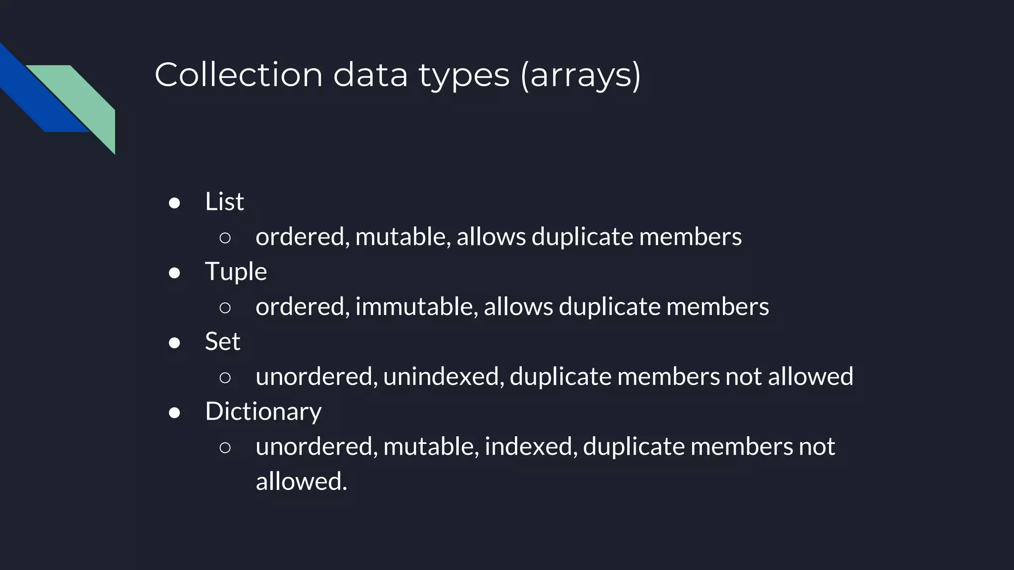 Collection data types (arrays)
● List
○ ordered, mutable, allows duplicate members
● Tuple
○ ordered, immutable, allows duplicate members
● Set
○ unordered, unindexed, duplicate members not allowed
● Dictionary
○ unordered, mutable, indexed, duplicate members not
allowed.
 