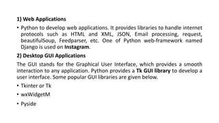 1) Web Applications
• Python to develop web applications. It provides libraries to handle internet
protocols such as HTML and XML, JSON, Email processing, request,
beautifulSoup, Feedparser, etc. One of Python web-framework named
Django is used on Instagram.
2) Desktop GUI Applications
The GUI stands for the Graphical User Interface, which provides a smooth
interaction to any application. Python provides a Tk GUI library to develop a
user interface. Some popular GUI libraries are given below.
• Tkinter or Tk
• wxWidgetM
• Pyside
 