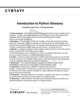 Introduction to Python Glossary
Created By: Ioana Avram, Teaching Assistant
1. Python language​ -- Python is a programming language that does not use a compiler, but an
interpreter. It is also a high level language like Java. It is easy to use and learn and has high
readability, efficient code and vast amount of code libraries and functions. Mostly
used for web and app development.
2. Data types -- ​The data types of Python are: numbers, strings, lists and tuples. As well as
dictionaries. Data types in general are spaces in memory for when you make variables. Each
data type can only hold their type of data. For example a String data type only holds strings, not
numbers or anything else. Number types only hold numbers, not strings and so on.
3. Modules -- ​A category of a bunch of code, methods, classes etc that are used to do one type
of thing. Usually stored in a file and used as an object.
It’s like import libraries in Java. You want to use math, you import the math library. You want
user input, import the Scanner or JOptionPane libraries, and so on.
4. Scripts -- ​A script is a program that does a number of tasks that you can run in a command
line or by running it as an executable. Mostly used in shell scripting (using the bash language)
or Python, although it can be used in a variety of languages.
5. Statements​ -- There are 3 statements in programming. If, While/Do while and For.
6. Functions -- ​A function is a group of pieces of code that does one task.
7. Dictionaries -- ​A dictionary is a collection of items that are unordered.
8. Lists​ -- A list data type is something you will only find in Python. It is similar to an array, but a
bit more free since arrays in general only allow for 1 type of data while lists allow for multiple
types of data and even other lists.
9. If statement​ -- Conditional statement. If a condition is met then do an action. If a condition is
not met then either prompt the user for an action or do a different action.
10. While loop -- ​Another statement. The while loop or statement checks for a condition and
while that condition is not met, do an action or a number of actions.
Brought to you by: Develop your team with the ​fastest growing catalog​ in the
cybersecurity industry. Enterprise-grade workforce development
management, advanced training features and detailed skill gap and
competency analytics.
1
 