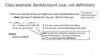 Class example: BankAccount (use, not definition)
• Here is an example of how we might use a class called BankAccount.
• Note: We haven't defined the class yet. We'll do that soon.
if __name__ == '__main__':
ba = BankAccount(100.00)  This line creates and initializes the object.
ba.print_balance()  This line calls a function belonging to that object.
Output:
Balance=$100.00
License: CC BY-SA 4.0 (except images), by Jay Coskey
11
Note: It looks like a BankAccountobject stores one
piece of information — the account balance,
which is printed by print_balance.
"Let's play the
BankAccount game!"
said no one ever.
 
