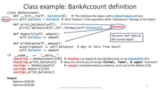 class BankAccount:
def __init__(self, balance=0):  This initializes the object, with a default balance of zero.
self.balance = balance  Here "balance" is the argument, while "self.balance" belongs to the object.
def print_balance(self):
print('Balance=${0:.2f}'.format(self.balance))
def deposit(self, amount):
self.balance += amount
def withdraw(self, amount):
assert(amount <= self.balance) # Why is this line here?
self.balance -= amount
if __name__ == '__main__':
checking = BankAccount(100)  checking is an object of class BankAccount, or an instantiation of it.
checking.print_balance()  Does this remind you of string's format, lower, & upper functions?
savings = BankAccount()  savings is initialized without a balance, so it's set to the default of $0.
savings.deposit(250)
savings.print_balance()
Output:
Balance=$100.00
Balance=$250.00
Class example: BankAccount definition
License: CC BY-SA 4.0 (except images), by Jay Coskey
12
Data
Functions
The term "self" refers to
the current object.
 