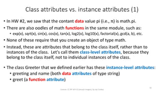 Class attributes vs. instance attributes (1)
• In HW #2, we saw that the contant data value pi (i.e., π) is math.pi.
• There are also oodles of math functions in the same module, such as:
• exp(x), sqrt(x), sin(x), cos(x), tan(x), log2(x), log10(x), factorial(x), gcd(a, b), etc.
• None of these require that you create an object of type math.
• Instead, these are attributes that belong to the class itself, rather than to
instances of the class. Let's call them class-level attributes, because they
belong to the class itself, not to individual instances of the class.
• The class Greeter that we defined earlier has these instance-level attributes:
• greeting and name (both data attributes of type string)
• greet (a function attribute)
License: CC BY-SA 4.0 (except images), by Jay Coskey
16
 
