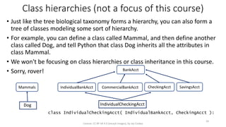 IndividualCheckingAcct
Class hierarchies (not a focus of this course)
• Just like the tree biological taxonomy forms a hierarchy, you can also form a
tree of classes modeling some sort of hierarchy.
• For example, you can define a class called Mammal, and then define another
class called Dog, and tell Python that class Dog inherits all the attributes in
class Mammal.
• We won't be focusing on class hierarchies or class inheritance in this course.
• Sorry, rover!
License: CC BY-SA 4.0 (except images), by Jay Coskey
24
Dog
Mammals IndividualBankAcct CommercialBankAcct CheckingAcct SavingsAcct
BankAcct
class IndividualCheckingAcct( IndividualBankAcct, CheckingAcct ):
 