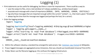Logging (1)
• Print statements can be useful for debugging, but there is room for improvement. There could be a way to:
• save the output to files, since a text window isn't always available (e.g., window-based apps)
• associate each message with a level of importance (DEBUG, INFO, WARNING, ERROR, CRITICAL)
• log only those messages that are important enough within the current "context", i.e., that meet a given "threshold"
• always log the time that the message was logged (and perhaps the host, for a server).
• Enter the logging package.
import logging
logging.basicConfig(level=logging.WARNING) # Only log msgs @ level WARNING or higher
logger = logging.getLogger(__name__)
logger.info('Starting to read from database') # Not logged, since INFO < WARNING
logger.error('Could not read from database') # Logged, since ERROR > WARNING
Output:
ERROR:__main__:Could not read from database
1. Within the software industry, a standard has emerged for web servers: See Common_Log_Format on Wikipedia.
2. If your logged messages are aggregated across timezones, then you should use Coordinated Universal Time (UTC).
3. Protip: Never use the filename logging.py: this confuses the logging infrastructure.
License: CC BY-SA 4.0 (except images), by Jay Coskey
26
 