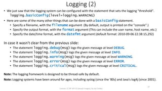 Logging (2)
• We just saw that the logging system can be configured with the statement that sets the logging "threshold".
logging.basicConfig(level=logging.WARNING)
• Here are some of the many other things that can be done with a basicConfig statement.
• Specify a filename, with the filename argument (By default, output is printed on the "console".)
• Specify the output format, with the format argument (This can include the user name, host name, etc.)
• Specify the date/time format, with the datefmt argument (default format: 2010-09-06 22:38:15,292)
In case it wasn't clear from the previous slide:
• The statement logging.debug(msg) logs the given message at level DEBUG.
• The statement logging.info(msg) logs the given message at level INFO.
• The statement logging.warning(msg) logs the given message at level WARNING.
• The statement logging.error(msg) logs the given message at level ERROR.
• The statement logging.critical(msg) logs the given message at level CRITICAL.
Note: The logging framework is designed to be thread-safe by default.
Note: Logging systems have been around for ages, including syslog (since the '80s) and Java's log4j (since 2001).
License: CC BY-SA 4.0 (except images), by Jay Coskey
27
 