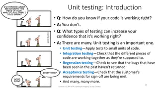 Unit testing: Introduction
• Q: How do you know if your code is working right?
• A: You don't.
• Q: What types of testing can increase your
confidence that it's working right?
• A: There are many. Unit testing is an important one.
• Unit testing—Apply tests to small units of code.
• Integration testing—Check that the different pieces of
code are working together as they're supposed to.
• Regression testing—Check to see that the bugs that have
been seen in the past haven't returned.
• Acceptance testing—Check that the customer's
requirements for sign-off are being met.
• And many, many more.
License: CC BY-SA 4.0 (except images), by Jay Coskey
29
 