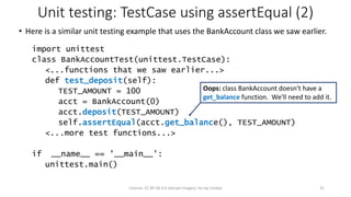 Unit testing: TestCase using assertEqual (2)
• Here is a similar unit testing example that uses the BankAccount class we saw earlier.
import unittest
class BankAccountTest(unittest.TestCase):
<...functions that we saw earlier...>
def test_deposit(self):
TEST_AMOUNT = 100
acct = BankAccount(0)
acct.deposit(TEST_AMOUNT)
self.assertEqual(acct.get_balance(), TEST_AMOUNT)
<...more test functions...>
if __name__ == '__main__':
unittest.main()
License: CC BY-SA 4.0 (except images), by Jay Coskey 31
Oops: class BankAccount doesn't have a
get_balance function. We'll need to add it.
 