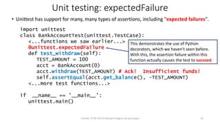 Unit testing: expectedFailure
• Unittest has support for many, many types of assertions, including "expected failures".
import unittest
class BankAccountTest(unittest.TestCase):
<...functions we saw earlier...>
@unittest.expectedFailure
def test_withdraw(self):
TEST_AMOUNT = 100
acct = BankAccount(0)
acct.withdraw(TEST_AMOUNT) # Ack! Insufficient funds!
self.assertEqual(acct.get_balance(), -TEST_AMOUNT)
<...more test functions...>
if __name__ == '__main__':
unittest.main()
License: CC BY-SA 4.0 (except images), by Jay Coskey 32
This demonstrates the use of Python
decorators, which we haven't seen before.
With this, the assertion failure within this
function actually causes the test to succeed.
 