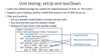 Unit testing: setUp and tearDown
• Lastly, the unittest package has support for organized groups of tests, or "test suites".
• Suppose you're testing a weather model that requires a lot of effort to set up.
• Then you'd want to:
• Set up a weather model before running a the test suite.
• Run each test that uses this weather model.
• Dispose of ("tear down") the weather model.
License: CC BY-SA 4.0 (except images), by Jay Coskey 33
import unittest
class MyClassTest(unittest.TestCase):
def setUp(self):
create_weather_model()
def tearDown(self):
delete_weather_model()
def weather_test_1(self):
pass # TODO: Add test code here
def weather_test_2(self):
pass # TODO: Add test code here
• setUp is run first.
• Next, tests #1 and #2 are run.
• tearDown is run last
 