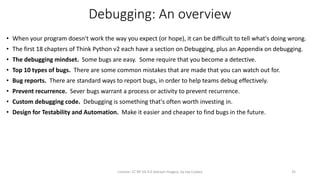 Debugging: An overview
• When your program doesn't work the way you expect (or hope), it can be difficult to tell what's doing wrong.
• The first 18 chapters of Think Python v2 each have a section on Debugging, plus an Appendix on debugging.
• The debugging mindset. Some bugs are easy. Some require that you become a detective.
• Top 10 types of bugs. There are some common mistakes that are made that you can watch out for.
• Bug reports. There are standard ways to report bugs, in order to help teams debug effectively.
• Prevent recurrence. Sever bugs warrant a process or activity to prevent recurrence.
• Custom debugging code. Debugging is something that's often worth investing in.
• Design for Testability and Automation. Make it easier and cheaper to find bugs in the future.
License: CC BY-SA 4.0 (except images), by Jay Coskey 35
 