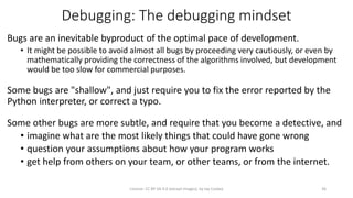 Debugging: The debugging mindset
Bugs are an inevitable byproduct of the optimal pace of development.
• It might be possible to avoid almost all bugs by proceeding very cautiously, or even by
mathematically providing the correctness of the algorithms involved, but development
would be too slow for commercial purposes.
Some bugs are "shallow", and just require you to fix the error reported by the
Python interpreter, or correct a typo.
Some other bugs are more subtle, and require that you become a detective, and
• imagine what are the most likely things that could have gone wrong
• question your assumptions about how your program works
• get help from others on your team, or other teams, or from the internet.
License: CC BY-SA 4.0 (except images), by Jay Coskey 36
 