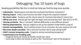 Debugging: Top 10 types of bugs
Keeping possibilities like this in mind can help you find the bug more quickly.
• Indentation. Mixed spaces and tabs that confused the Python interpreter?
• Missing import. Tried a new function but didn't import the required module?
• No return value. Trying to use the return value of a function that doesn't return one.
• Off-by-one error. Did you get the right the begin and end loop bounds? (See § 8.11 of TP)
• Varying constants. Was a "constant" defined differently in two different places?
• Missing dependencies. Did you neglect to set up the weather model before using it?
• Version incompatibility. You're calling version 3.6 of a function, but you need to call v3.8.
• Recursion depth exceeded. Did a recursive function fail to stop calling itself?
• Didn't remove temporary code. Forgot to remove something temporary?
• Undertested error-handling code.
• Suppose there are checks to handle invalid user input.
• Such code is often not tested as well as the "mainstream" part of the program.
License: CC BY-SA 4.0 (except images), by Jay Coskey 37
 