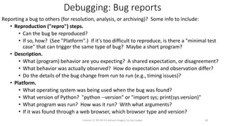 Debugging: Bug reports
Reporting a bug to others (for resolution, analysis, or archiving)? Some info to include:
• Reproduction ("repro") steps.
• Can the bug be reproduced?
• If so, how? (See "Platform".) If it's too difficult to reproduce, is there a "minimal test
case" that can trigger the same type of bug? Maybe a short program?
• Description.
• What (program) behavior are you expecting? A shared expectation, or disagreement?
• What behavior was actually observed? How do expectation and observation differ?
• Do the details of the bug change from run to run (e.g., timing issues)?
• Platform.
• What operating system was being used when the bug was found?
• What version of Python? "python --version" or "import sys; print(sys.version)"
• What program was run? How was it run? With what arguments?
• If it was found through a web browser, which browser type and version?
License: CC BY-SA 4.0 (except images), by Jay Coskey 38
 