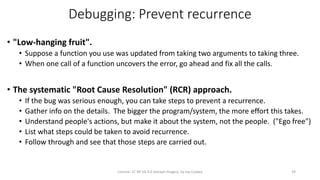 Debugging: Prevent recurrence
• "Low-hanging fruit".
• Suppose a function you use was updated from taking two arguments to taking three.
• When one call of a function uncovers the error, go ahead and fix all the calls.
• The systematic "Root Cause Resolution" (RCR) approach.
• If the bug was serious enough, you can take steps to prevent a recurrence.
• Gather info on the details. The bigger the program/system, the more effort this takes.
• Understand people's actions, but make it about the system, not the people. ("Ego free")
• List what steps could be taken to avoid recurrence.
• Follow through and see that those steps are carried out.
License: CC BY-SA 4.0 (except images), by Jay Coskey 39
 