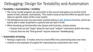 Debugging: Design for Testability and Automation
• Testability = Controllability + Visibility
• The Lunar Lander program we saw earlier in the course had options to set the initial
values of fuel, altitude, and velocity. This made it easy to test the effect of specific burn
rates on specific states of the Lunar Lander.
• The BankAccount class we saw earlier started without a get_balance function, which we
had to add in order to perform a specific test we had in mind.
• When breaking up functionality into classes and functions, choose wisely.
• Classes that are too "large" allow for too much "hidden" interaction within the class.
• Classes that are too "fine-grained" require excessive "bookkeeping".
• Automation of testing.
• Testing is expensive. It makes sense to invest effort into automating tests over time.
• unittest is one example of support for improving test automation over time.
License: CC BY-SA 4.0 (except images), by Jay Coskey 41
 
