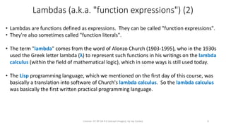 Lambdas (a.k.a. "function expressions") (2)
• Lambdas are functions defined as expressions. They can be called "function expressions".
• They're also sometimes called "function literals".
• The term "lambda" comes from the word of Alonzo Church (1903-1995), who in the 1930s
used the Greek letter lambda (λ) to represent such functions in his writings on the lambda
calculus (within the field of mathematical logic), which in some ways is still used today.
• The Lisp programming language, which we mentioned on the first day of this course, was
basically a translation into software of Church's lambda calculus. So the lambda calculus
was basically the first written practical programming language.
License: CC BY-SA 4.0 (except images), by Jay Coskey 6
 