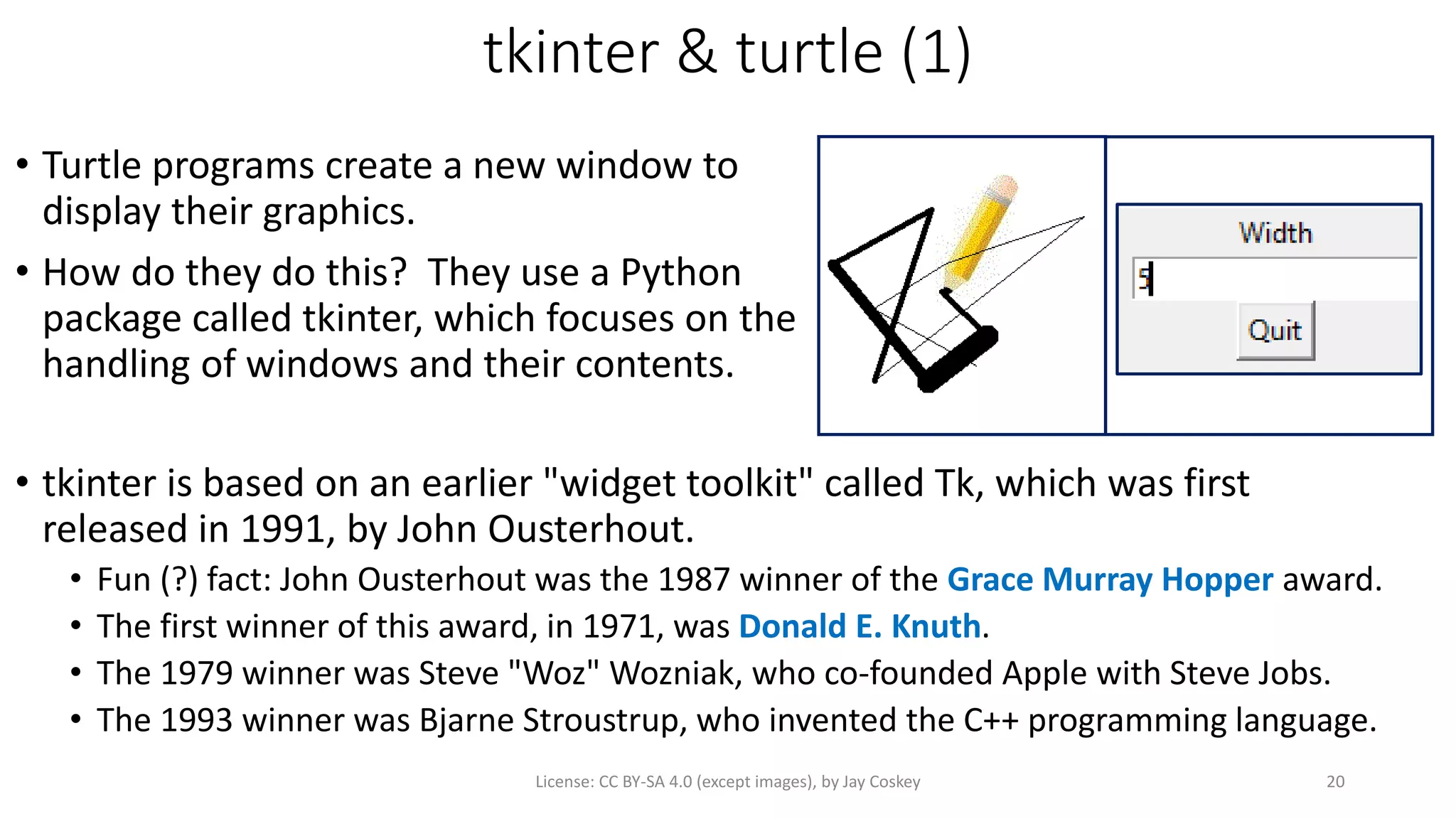 tkinter & turtle (1)
• Turtle programs create a new window to
display their graphics.
• How do they do this? They use a Python
package called tkinter, which focuses on the
handling of windows and their contents.
License: CC BY-SA 4.0 (except images), by Jay Coskey 20
• tkinter is based on an earlier "widget toolkit" called Tk, which was first
released in 1991, by John Ousterhout.
• Fun (?) fact: John Ousterhout was the 1987 winner of the Grace Murray Hopper award.
• The first winner of this award, in 1971, was Donald E. Knuth.
• The 1979 winner was Steve "Woz" Wozniak, who co-founded Apple with Steve Jobs.
• The 1993 winner was Bjarne Stroustrup, who invented the C++ programming language.
 