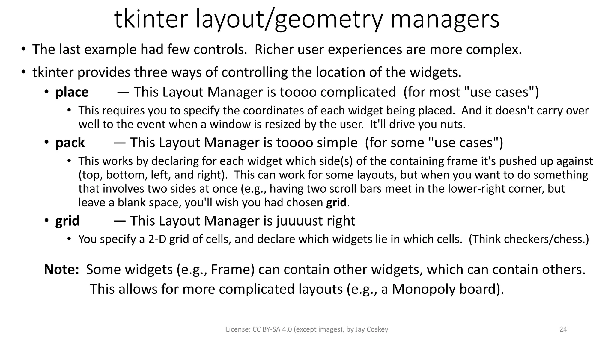 tkinter layout/geometry managers
• The last example had few controls. Richer user experiences are more complex.
• tkinter provides three ways of controlling the location of the widgets.
• place — This Layout Manager is toooo complicated (for most "use cases")
• This requires you to specify the coordinates of each widget being placed. And it doesn't carry over
well to the event when a window is resized by the user. It'll drive you nuts.
• pack — This Layout Manager is toooo simple (for some "use cases")
• This works by declaring for each widget which side(s) of the containing frame it's pushed up against
(top, bottom, left, and right). This can work for some layouts, but when you want to do something
that involves two sides at once (e.g., having two scroll bars meet in the lower-right corner, but
leave a blank space, you'll wish you had chosen grid.
• grid — This Layout Manager is juuuust right
• You specify a 2-D grid of cells, and declare which widgets lie in which cells. (Think checkers/chess.)
Note: Some widgets (e.g., Frame) can contain other widgets, which can contain others.
This allows for more complicated layouts (e.g., a Monopoly board).
License: CC BY-SA 4.0 (except images), by Jay Coskey 24
 