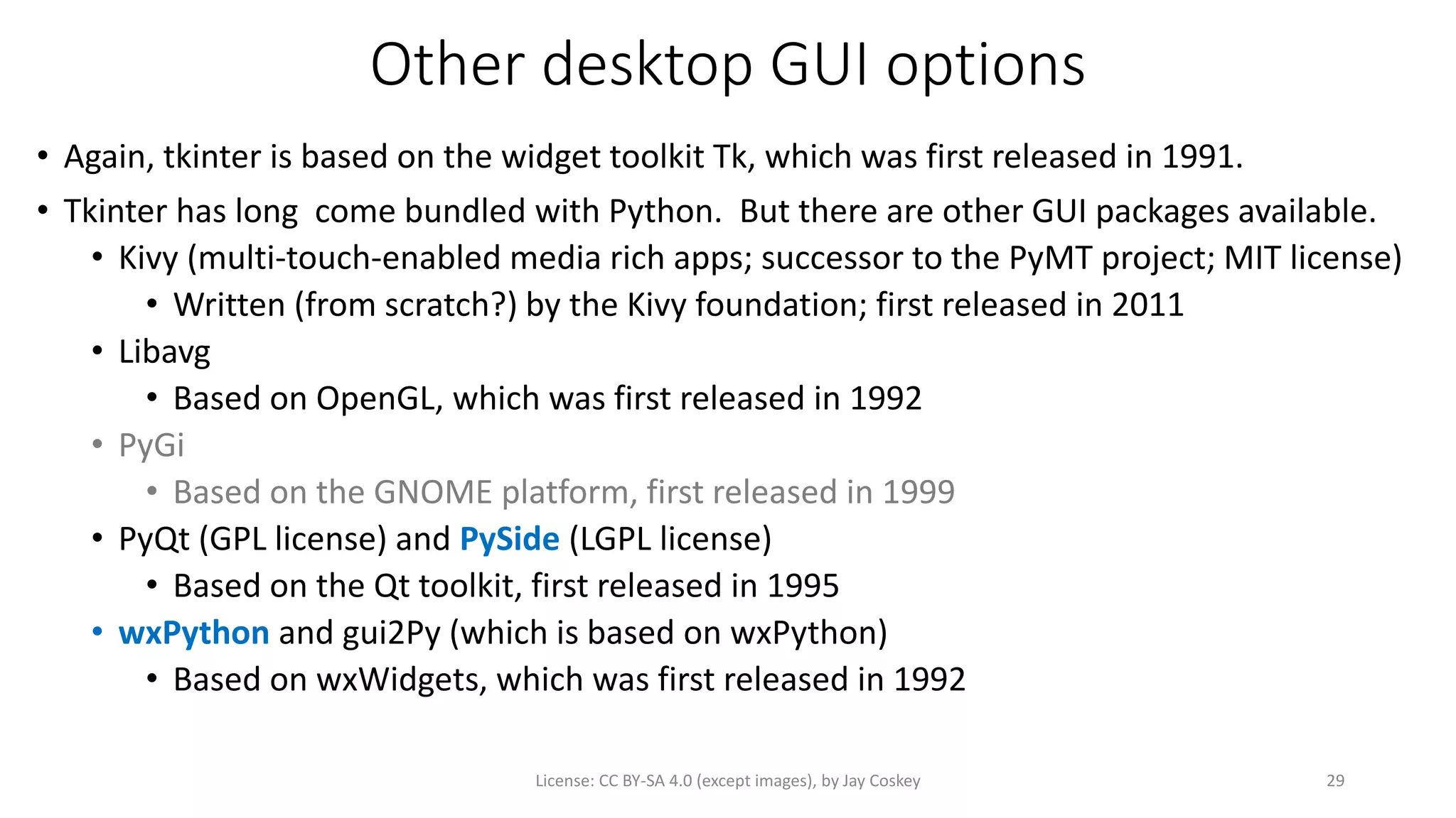 Other desktop GUI options
• Again, tkinter is based on the widget toolkit Tk, which was first released in 1991.
• Tkinter has long come bundled with Python. But there are other GUI packages available.
• Kivy (multi-touch-enabled media rich apps; successor to the PyMT project; MIT license)
• Written (from scratch?) by the Kivy foundation; first released in 2011
• Libavg
• Based on OpenGL, which was first released in 1992
• PyGi
• Based on the GNOME platform, first released in 1999
• PyQt (GPL license) and PySide (LGPL license)
• Based on the Qt toolkit, first released in 1995
• wxPython and gui2Py (which is based on wxPython)
• Based on wxWidgets, which was first released in 1992
License: CC BY-SA 4.0 (except images), by Jay Coskey 29
 