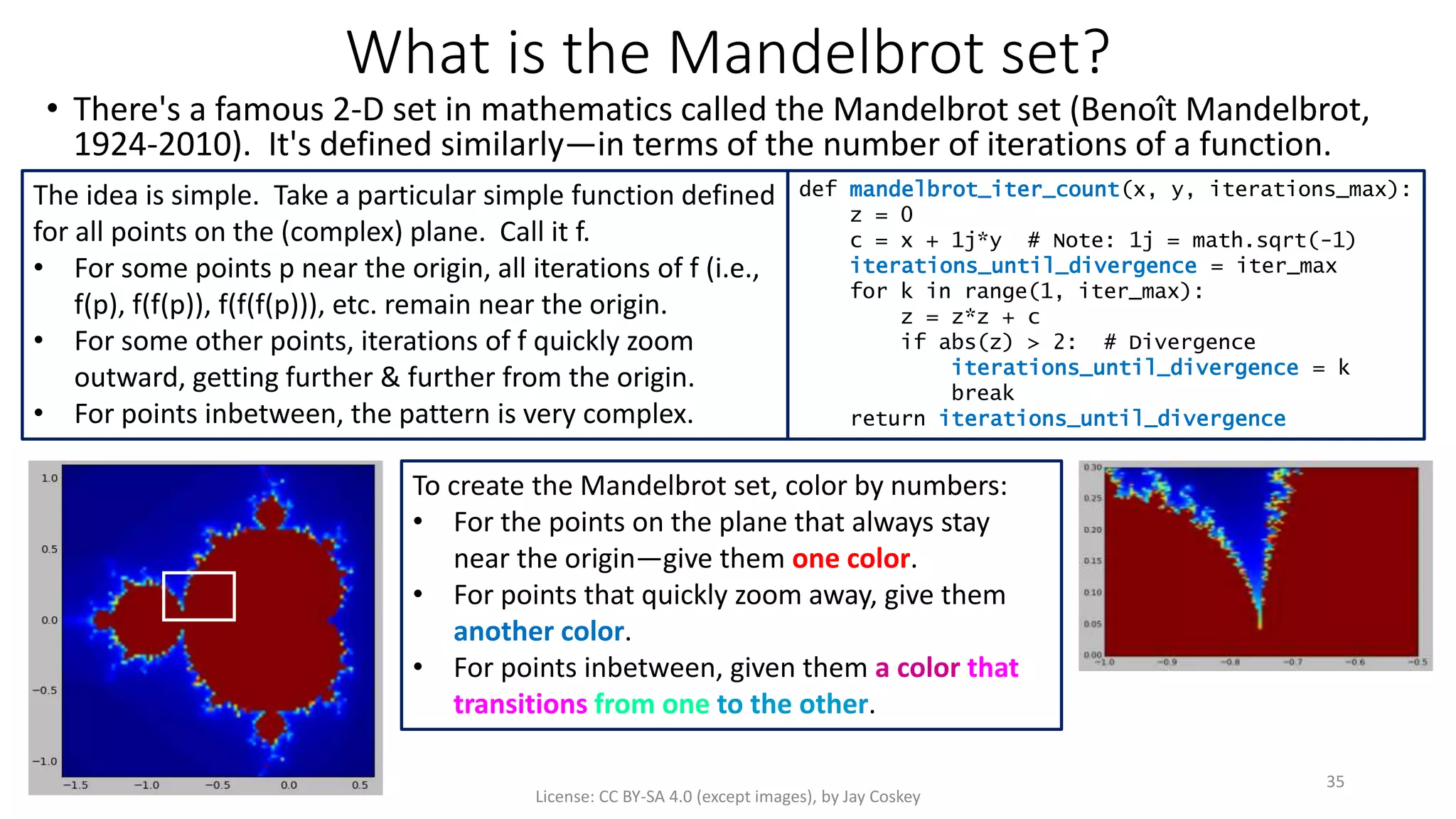 What is the Mandelbrot set?
• There's a famous 2-D set in mathematics called the Mandelbrot set (Benoît Mandelbrot,
1924-2010). It's defined similarly—in terms of the number of iterations of a function.
License: CC BY-SA 4.0 (except images), by Jay Coskey
35
The idea is simple. Take a particular simple function defined
for all points on the (complex) plane. Call it f.
• For some points p near the origin, all iterations of f (i.e.,
f(p), f(f(p)), f(f(f(p))), etc. remain near the origin.
• For some other points, iterations of f quickly zoom
outward, getting further & further from the origin.
• For points inbetween, the pattern is very complex.
def mandelbrot_iter_count(x, y, iterations_max):
z = 0
c = x + 1j*y # Note: 1j = math.sqrt(-1)
iterations_until_divergence = iter_max
for k in range(1, iter_max):
z = z*z + c
if abs(z) > 2: # Divergence
iterations_until_divergence = k
break
return iterations_until_divergence
To create the Mandelbrot set, color by numbers:
• For the points on the plane that always stay
near the origin—give them one color.
• For points that quickly zoom away, give them
another color.
• For points inbetween, given them a color that
transitions from one to the other.
 