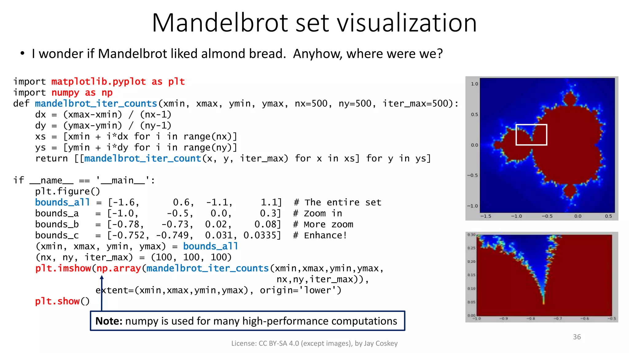 Mandelbrot set visualization
• I wonder if Mandelbrot liked almond bread. Anyhow, where were we?
License: CC BY-SA 4.0 (except images), by Jay Coskey
36
import matplotlib.pyplot as plt
import numpy as np
def mandelbrot_iter_counts(xmin, xmax, ymin, ymax, nx=500, ny=500, iter_max=500):
dx = (xmax-xmin) / (nx-1)
dy = (ymax-ymin) / (ny-1)
xs = [xmin + i*dx for i in range(nx)]
ys = [ymin + i*dy for i in range(ny)]
return [[mandelbrot_iter_count(x, y, iter_max) for x in xs] for y in ys]
if __name__ == '__main__':
plt.figure()
bounds_all = [-1.6, 0.6, -1.1, 1.1] # The entire set
bounds_a = [-1.0, -0.5, 0.0, 0.3] # Zoom in
bounds_b = [-0.78, -0.73, 0.02, 0.08] # More zoom
bounds_c = [-0.752, -0.749, 0.031, 0.0335] # Enhance!
(xmin, xmax, ymin, ymax) = bounds_all
(nx, ny, iter_max) = (100, 100, 100)
plt.imshow(np.array(mandelbrot_iter_counts(xmin,xmax,ymin,ymax,
nx,ny,iter_max)),
extent=(xmin,xmax,ymin,ymax), origin='lower')
plt.show()
Note: numpy is used for many high-performance computations
 