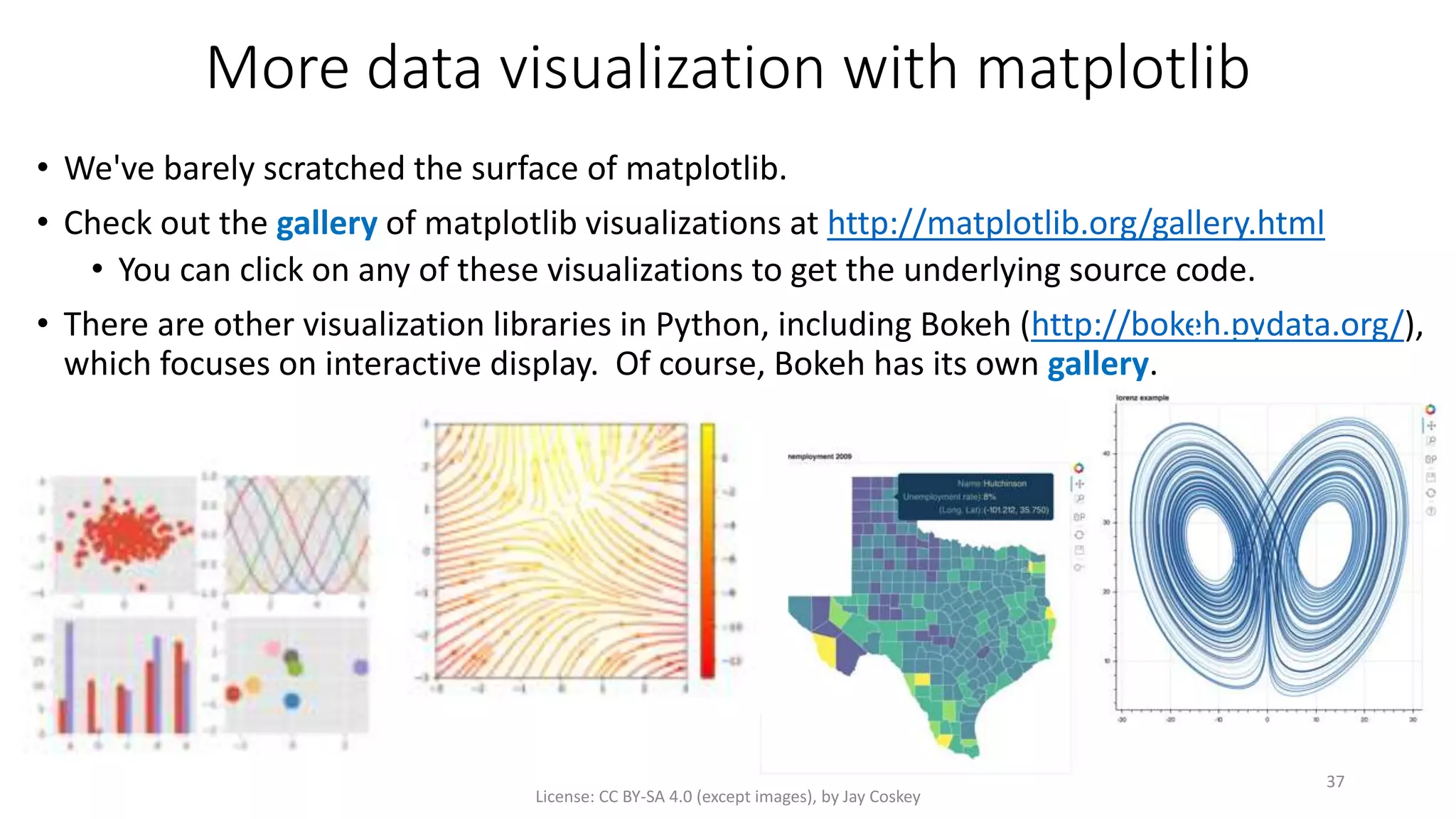 More data visualization with matplotlib
• We've barely scratched the surface of matplotlib.
• Check out the gallery of matplotlib visualizations at http://matplotlib.org/gallery.html
• You can click on any of these visualizations to get the underlying source code.
• There are other visualization libraries in Python, including Bokeh (http://bokeh.pydata.org/),
which focuses on interactive display. Of course, Bokeh has its own gallery.
License: CC BY-SA 4.0 (except images), by Jay Coskey
37
 