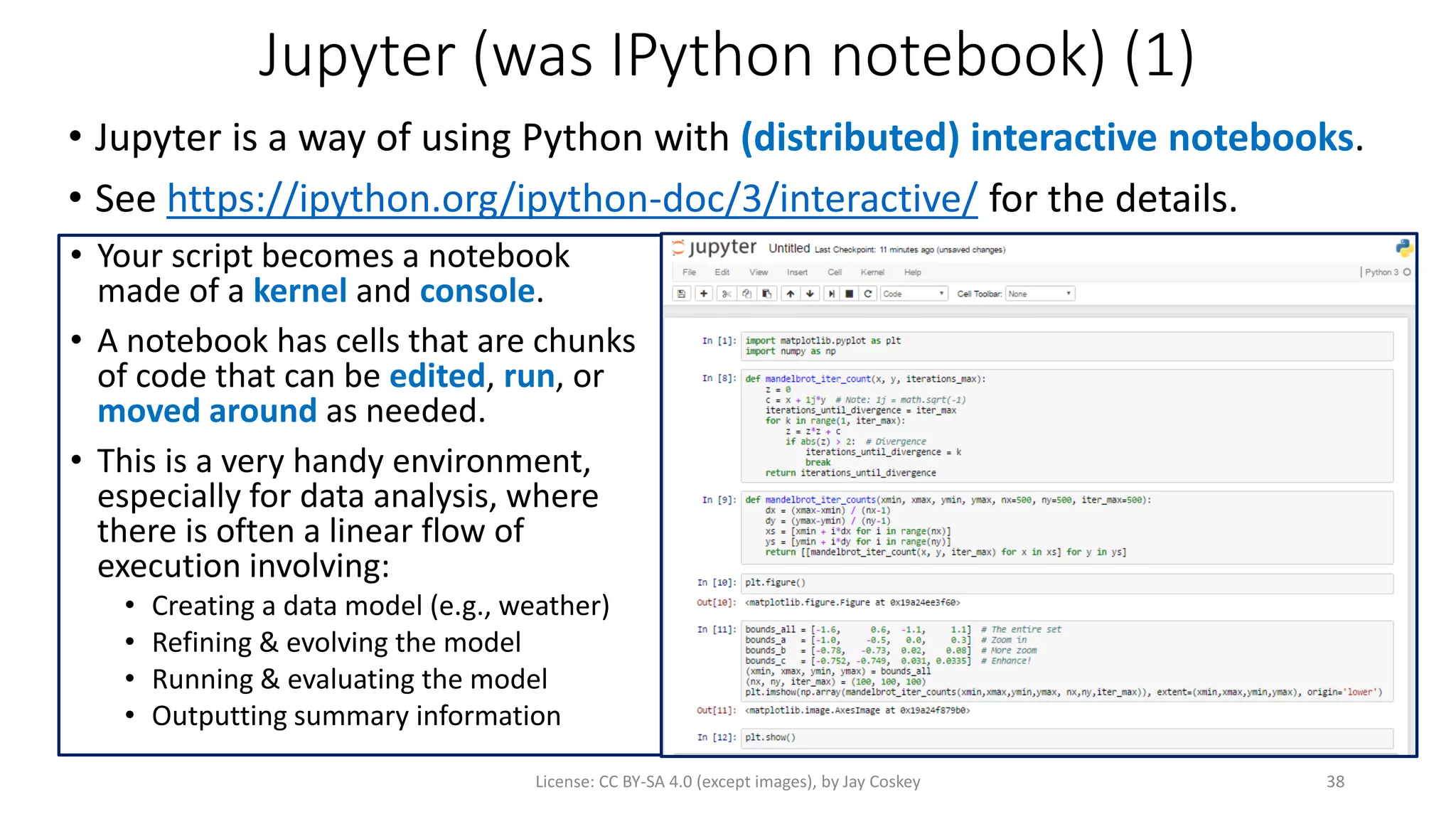 Jupyter (was IPython notebook) (1)
• Jupyter is a way of using Python with (distributed) interactive notebooks.
• See https://ipython.org/ipython-doc/3/interactive/ for the details.
License: CC BY-SA 4.0 (except images), by Jay Coskey 38
• Your script becomes a notebook
made of a kernel and console.
• A notebook has cells that are chunks
of code that can be edited, run, or
moved around as needed.
• This is a very handy environment,
especially for data analysis, where
there is often a linear flow of
execution involving:
• Creating a data model (e.g., weather)
• Refining & evolving the model
• Running & evaluating the model
• Outputting summary information
 
