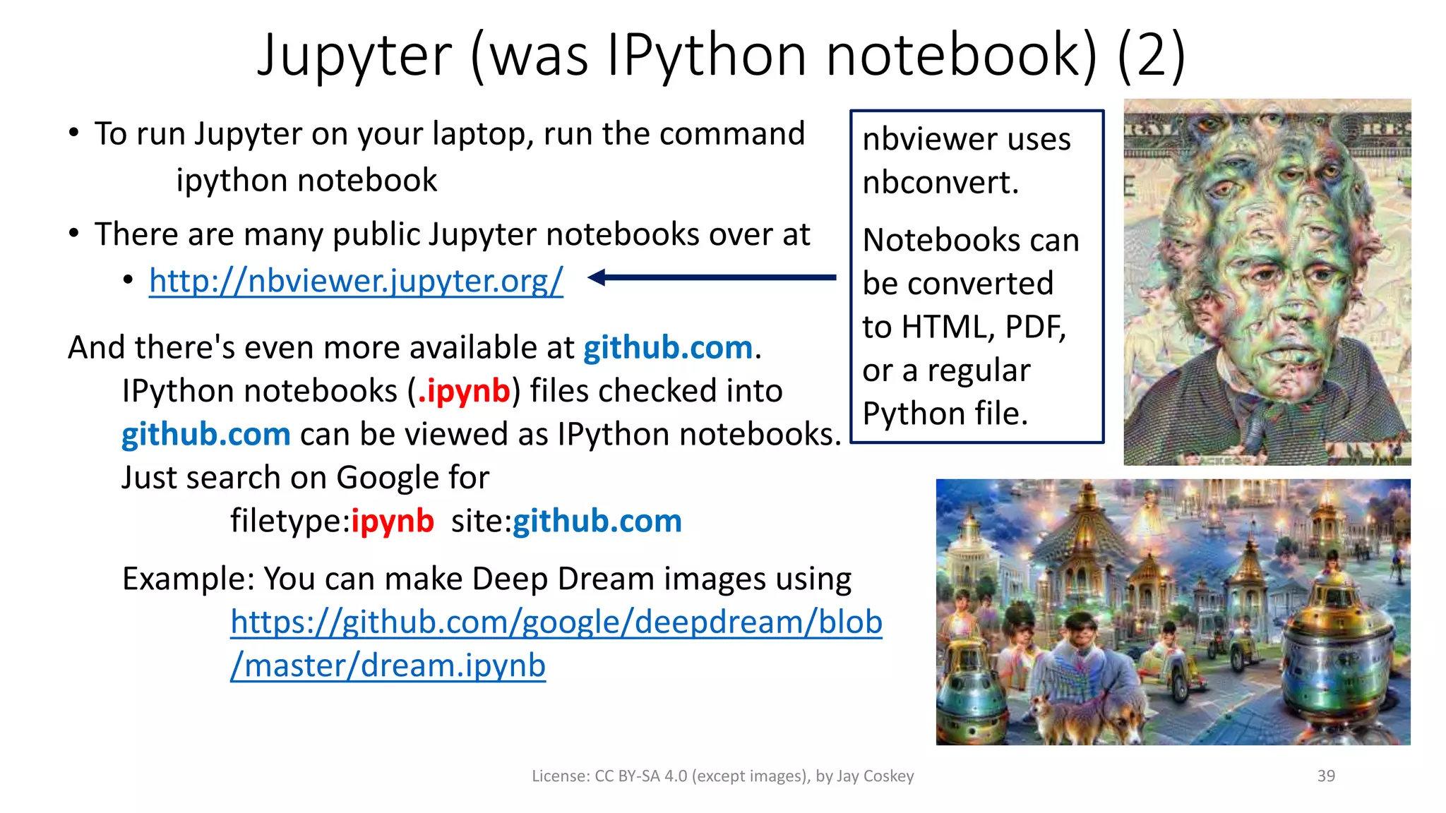 Jupyter (was IPython notebook) (2)
• To run Jupyter on your laptop, run the command
ipython notebook
• There are many public Jupyter notebooks over at
• http://nbviewer.jupyter.org/
License: CC BY-SA 4.0 (except images), by Jay Coskey 39
And there's even more available at github.com.
IPython notebooks (.ipynb) files checked into
github.com can be viewed as IPython notebooks.
Just search on Google for
filetype:ipynb site:github.com
Example: You can make Deep Dream images using
https://github.com/google/deepdream/blob
/master/dream.ipynb
nbviewer uses
nbconvert.
Notebooks can
be converted
to HTML, PDF,
or a regular
Python file.
 