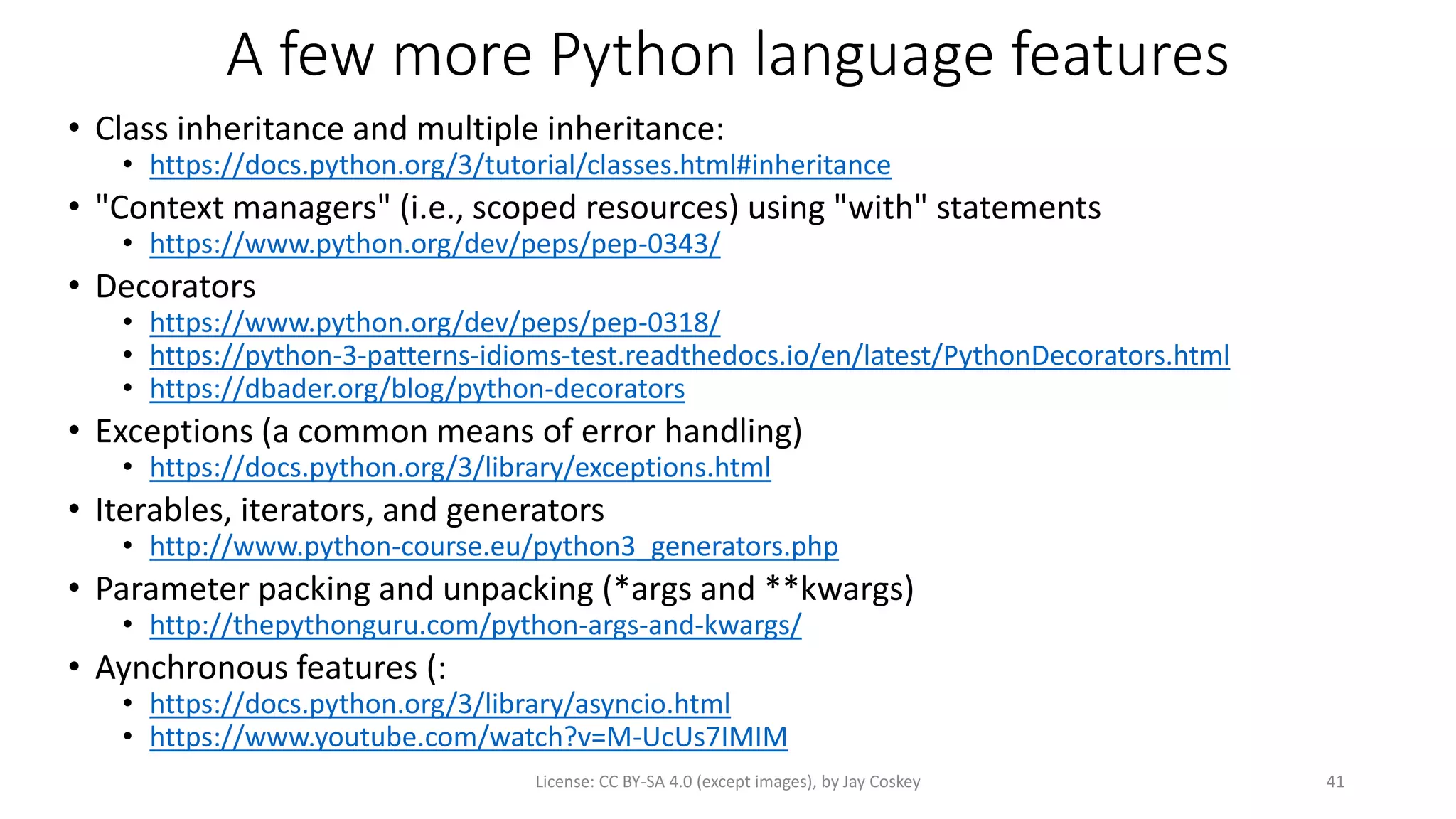 A few more Python language features
• Class inheritance and multiple inheritance:
• https://docs.python.org/3/tutorial/classes.html#inheritance
• "Context managers" (i.e., scoped resources) using "with" statements
• https://www.python.org/dev/peps/pep-0343/
• Decorators
• https://www.python.org/dev/peps/pep-0318/
• https://python-3-patterns-idioms-test.readthedocs.io/en/latest/PythonDecorators.html
• https://dbader.org/blog/python-decorators
• Exceptions (a common means of error handling)
• https://docs.python.org/3/library/exceptions.html
• Iterables, iterators, and generators
• http://www.python-course.eu/python3_generators.php
• Parameter packing and unpacking (*args and **kwargs)
• http://thepythonguru.com/python-args-and-kwargs/
• Aynchronous features (:
• https://docs.python.org/3/library/asyncio.html
• https://www.youtube.com/watch?v=M-UcUs7IMIM
License: CC BY-SA 4.0 (except images), by Jay Coskey 41
 