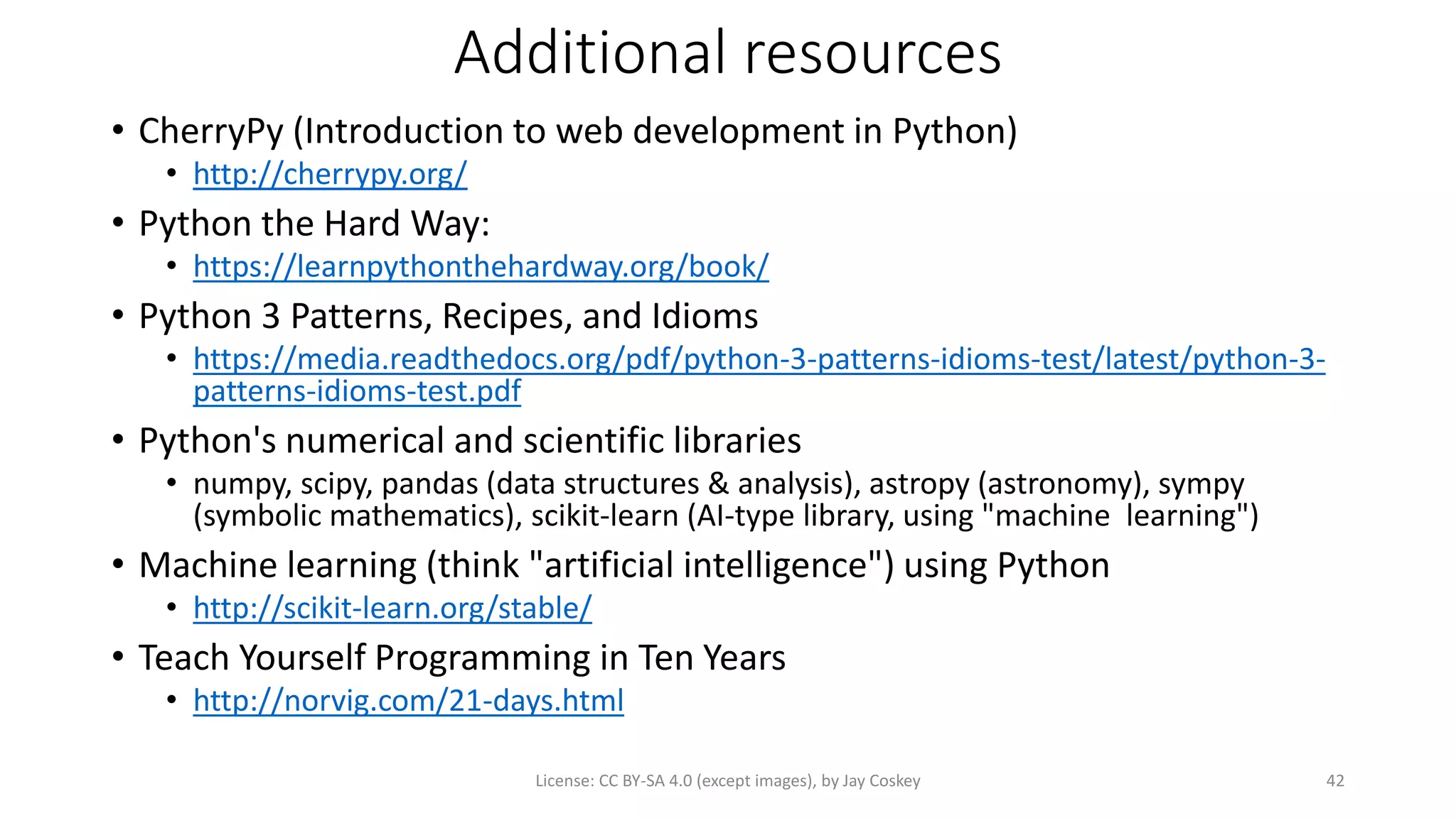Additional resources
• CherryPy (Introduction to web development in Python)
• http://cherrypy.org/
• Python the Hard Way:
• https://learnpythonthehardway.org/book/
• Python 3 Patterns, Recipes, and Idioms
• https://media.readthedocs.org/pdf/python-3-patterns-idioms-test/latest/python-3-
patterns-idioms-test.pdf
• Python's numerical and scientific libraries
• numpy, scipy, pandas (data structures & analysis), astropy (astronomy), sympy
(symbolic mathematics), scikit-learn (AI-type library, using "machine learning")
• Machine learning (think "artificial intelligence") using Python
• http://scikit-learn.org/stable/
• Teach Yourself Programming in Ten Years
• http://norvig.com/21-days.html
License: CC BY-SA 4.0 (except images), by Jay Coskey 42
 