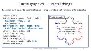 Turtle graphics — Fractal things
Recursion can be used to generate fractals — shapes that are self-similar at different scales.
10License: CC BY-SA 4.0 (except images), by Jay Coskey
import turtle
def forward_right(t, fval, rval):
fractal(t, fval, 3, 1)
t.right(rval)
def fractal(t, dist, depth, dir):
# def from the fractalcurves demo
window = turtle.Screen()
t = turtle.Turtle()
t.setheading(0)
for k in range(0, 3):
forward_right(t, 150, 120)
window.mainloop()
Start & end point
This shape is known as
a "Koch snowflake",
after Helge von Koch
(1870-1924)
 