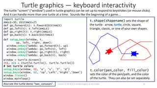 Turtle graphics — keyboard interactivity
The turtle "screen" ("window") used in turtle graphics can be set up to respond to keystrokes (or mouse clicks).
And it can handle more than one turtle at a time. Sounds like the beginning of a game….
16License: CC BY-SA 4.0 (except images), by Jay Coskey
import turtle
ANGLE=30; DISTANCE=25
def go_forward(t): t.foward(DISTANCE)
def go_left(t): t.left(ANGLE)
def go_right(t): t.right(ANGLE)
def go_back(t): t.back(DISTANCE)
def setup_keys(window, t,
up, left, right, down):
window.onkey(lambda: go_forward(t), up)
window.onkey(lambda: go_left(t), left)
window.onkey(lambda: go_right(t), right)
window.onkey(lambda: go_back(t), back)
window = turtle.Screen()
(t1, t2) = (turtle.Turtle(), turtle.Turtle())
# Set turtle colors
setup_keys(window, t1, 'e', 's', 'f', 'd')
setup_keys(window, t2, 'Up','Left','Right','Down')
window.listen()
window.mainloop()
t.shape(shapename) sets the shape of
the turtle: arrow, turtle, circle, square,
triangle, classic, or one of your own shapes.
t.color(pen_color, fill_color)
sets the color of the pen/path, and the color
of the turtle. They can also be set separately.
Also see the turtle demo "two_canvases".
 