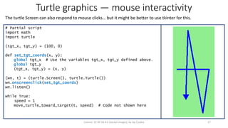 Turtle graphics — mouse interactivity
The turtle Screen can also respond to mouse clicks… but it might be better to use tkinter for this.
17License: CC BY-SA 4.0 (except images), by Jay Coskey
# Partial script
import math
import turtle
(tgt_x, tgt_y) = (100, 0)
def set_tgt_coords(x, y):
global tgt_x # Use the variables tgt_x, tgt_y defined above.
global tgt_y
(tgt_x, tgt_y) = (x, y)
(wn, t) = (turtle.Screen(), turtle.Turtle())
wn.onscreenclick(set_tgt_coords)
wn.listen()
while True:
speed = 1
move_turtle_toward_target(t, speed) # Code not shown here
 