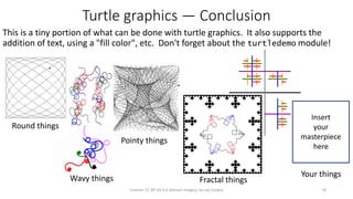 Turtle graphics — Conclusion
This is a tiny portion of what can be done with turtle graphics. It also supports the
addition of text, using a "fill color", etc. Don't forget about the turtledemo module!
18License: CC BY-SA 4.0 (except images), by Jay Coskey
Round things
Pointy things
Your things
Insert
your
masterpiece
here
Fractal thingsWavy things
 