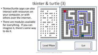 tkinter & turtle (3)
• Tkinter/turtle apps can also
interact with resources on
your computer, or with
others over the internet .
• There are modules available
for everything. If you can
imagine it, there's some way
to do it.
License: CC BY-SA 4.0 (except images), by Jay Coskey 22
###############
#S# # #
# # ### ### # #
# # # # # #
# ### # ### # #
# # # # #
# ### ### # #
# # # ### #
# # ### # # # #
# # # # # # #
# # # # # # #
# # # # ##### #
# # #F #
###############
 