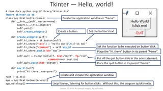 Tkinter — Hello, world!
# From docs.python.org/3/library/Tkinter.html
import tkinter as tk
class Application(tk.Frame):
def __init__(self, master=None):
super().__init__(master)
self.pack()
self.create_widgets()
def create_widgets(self):
self.hi_there = tk.Button(self)
self.hi_there["text"] = "Hello Worldn(click me)"
self.hi_there["command"] = self.say_hi
self.hi_there.pack(side="top")
self.quit = tk.Button(self, text="QUIT", fg="red",
command=root.destroy)
self.quit.pack(side="bottom")
def say_hi(self):
print("hi there, everyone!")
root = tk.Tk()
app = Application(master=root)
app.mainloop()
License: CC BY-SA 4.0 (except images), by Jay Coskey 23
Place the "hi_there" button in its parent "frame".
Put all the quit button info in this one statement.
Create a button. Set the button's text.
Loop forever, listening for button clicks. Without this, the program quickly exits.
Set the function to be executed on button click.
Create and initialie the application window.
Place the quit button in its parent "Frame".
Create the application window or "frame".
 