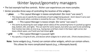 tkinter layout/geometry managers
• The last example had few controls. Richer user experiences are more complex.
• tkinter provides three ways of controlling the location of the widgets.
• place — This Layout Manager is toooo complicated (for most "use cases")
• This requires you to specify the coordinates of each widget being placed. And it doesn't carry over
well to the event when a window is resized by the user. It'll drive you nuts.
• pack — This Layout Manager is toooo simple (for some "use cases")
• This works by declaring for each widget which side(s) of the containing frame it's pushed up against
(top, bottom, left, and right). This can work for some layouts, but when you want to do something
that involves two sides at once (e.g., having two scroll bars meet in the lower-right corner, but
leave a blank space, you'll wish you had chosen grid.
• grid — This Layout Manager is juuuust right
• You specify a 2-D grid of cells, and declare which widgets lie in which cells. (Think checkers/chess.)
Note: Some widgets (e.g., Frame) can contain other widgets, which can contain others.
This allows for more complicated layouts (e.g., a Monopoly board).
License: CC BY-SA 4.0 (except images), by Jay Coskey 24
 