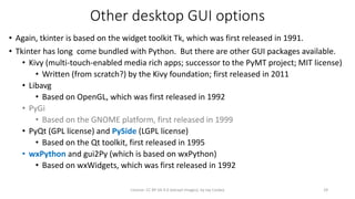 Other desktop GUI options
• Again, tkinter is based on the widget toolkit Tk, which was first released in 1991.
• Tkinter has long come bundled with Python. But there are other GUI packages available.
• Kivy (multi-touch-enabled media rich apps; successor to the PyMT project; MIT license)
• Written (from scratch?) by the Kivy foundation; first released in 2011
• Libavg
• Based on OpenGL, which was first released in 1992
• PyGi
• Based on the GNOME platform, first released in 1999
• PyQt (GPL license) and PySide (LGPL license)
• Based on the Qt toolkit, first released in 1995
• wxPython and gui2Py (which is based on wxPython)
• Based on wxWidgets, which was first released in 1992
License: CC BY-SA 4.0 (except images), by Jay Coskey 29
 