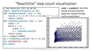 "ReachOne" step count visualization
# See Question 2(b) on HW #4.
import matplotlib.pyplot as plt
def reachone_next(n: int) -> int:
result = n / 2 if n % 2 == 0 else 3 * n + 1
return result
def reachone_count(n: int) -> int:
count = 0
while n > 1:
count += 1
n = reachone_next(n)
return count
xs = range(1,10001)
ys = [reachone_count(x) for x in xs]
plt.scatter(xs, ys)
plt.show()
License: CC BY-SA 4.0 (except images), by Jay Coskey 31
Look — a pattern! One that
would not have become
apparent, except through
such a visualization.
 