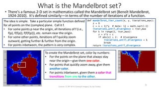 What is the Mandelbrot set?
• There's a famous 2-D set in mathematics called the Mandelbrot set (Benoît Mandelbrot,
1924-2010). It's defined similarly—in terms of the number of iterations of a function.
License: CC BY-SA 4.0 (except images), by Jay Coskey
35
The idea is simple. Take a particular simple function defined
for all points on the (complex) plane. Call it f.
• For some points p near the origin, all iterations of f (i.e.,
f(p), f(f(p)), f(f(f(p))), etc. remain near the origin.
• For some other points, iterations of f quickly zoom
outward, getting further & further from the origin.
• For points inbetween, the pattern is very complex.
def mandelbrot_iter_count(x, y, iterations_max):
z = 0
c = x + 1j*y # Note: 1j = math.sqrt(-1)
iterations_until_divergence = iter_max
for k in range(1, iter_max):
z = z*z + c
if abs(z) > 2: # Divergence
iterations_until_divergence = k
break
return iterations_until_divergence
To create the Mandelbrot set, color by numbers:
• For the points on the plane that always stay
near the origin—give them one color.
• For points that quickly zoom away, give them
another color.
• For points inbetween, given them a color that
transitions from one to the other.
 